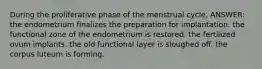 During the proliferative phase of the menstrual cycle, ANSWER: the endometrium finalizes the preparation for implantation. the functional zone of the endometrium is restored. the fertilized ovum implants. the old functional layer is sloughed off. the corpus luteum is forming.