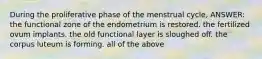 During the proliferative phase of the menstrual cycle, ANSWER: the functional zone of the endometrium is restored. the fertilized ovum implants. the old functional layer is sloughed off. the corpus luteum is forming. all of the above