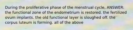 During the proliferative phase of the menstrual cycle, ANSWER: the functional zone of the endometrium is restored. the fertilized ovum implants. the old functional layer is sloughed off. the corpus luteum is forming. all of the above