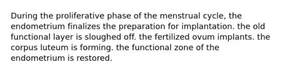 During the proliferative phase of the menstrual cycle, the endometrium finalizes the preparation for implantation. the old functional layer is sloughed off. the fertilized ovum implants. the corpus luteum is forming. the functional zone of the endometrium is restored.