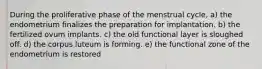 During the proliferative phase of the menstrual cycle, a) the endometrium finalizes the preparation for implantation. b) the fertilized ovum implants. c) the old functional layer is sloughed off. d) the corpus luteum is forming. e) the functional zone of the endometrium is restored