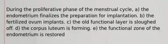 During the proliferative phase of the menstrual cycle, a) the endometrium finalizes the preparation for implantation. b) the fertilized ovum implants. c) the old functional layer is sloughed off. d) the corpus luteum is forming. e) the functional zone of the endometrium is restored