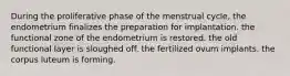 During the proliferative phase of the menstrual cycle, the endometrium finalizes the preparation for implantation. the functional zone of the endometrium is restored. the old functional layer is sloughed off. the fertilized ovum implants. the corpus luteum is forming.