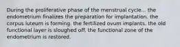 During the proliferative phase of the menstrual cycle... the endometrium finalizes the preparation for implantation. the corpus luteum is forming. the fertilized ovum implants. the old functional layer is sloughed off. the functional zone of the endometrium is restored.