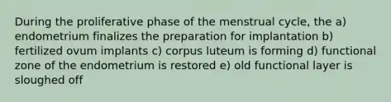 During the proliferative phase of the menstrual cycle, the a) endometrium finalizes the preparation for implantation b) fertilized ovum implants c) corpus luteum is forming d) functional zone of the endometrium is restored e) old functional layer is sloughed off