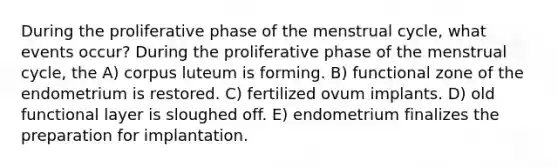 During the proliferative phase of the menstrual cycle, what events occur? During the proliferative phase of the menstrual cycle, the A) corpus luteum is forming. B) functional zone of the endometrium is restored. C) fertilized ovum implants. D) old functional layer is sloughed off. E) endometrium finalizes the preparation for implantation.