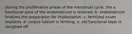 During the proliferative phase of the menstrual cycle, the a. functional zone of the endometrium is restored. b. endometrium finalizes the preparation for implantation. c. fertilized ovum implants. d. corpus luteum is forming. e. old functional layer is sloughed off.