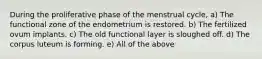 During the proliferative phase of the menstrual cycle, a) The functional zone of the endometrium is restored. b) The fertilized ovum implants. c) The old functional layer is sloughed off. d) The corpus luteum is forming. e) All of the above