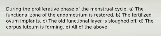 During the proliferative phase of the menstrual cycle, a) The functional zone of the endometrium is restored. b) The fertilized ovum implants. c) The old functional layer is sloughed off. d) The corpus luteum is forming. e) All of the above