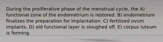 During the proliferative phase of the menstrual cycle, the A) functional zone of the endometrium is restored. B) endometrium finalizes the preparation for implantation. C) fertilized ovum implants. D) old functional layer is sloughed off. E) corpus luteum is forming.