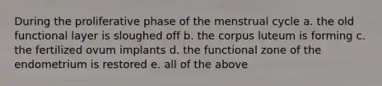 During the proliferative phase of the menstrual cycle a. the old functional layer is sloughed off b. the corpus luteum is forming c. the fertilized ovum implants d. the functional zone of the endometrium is restored e. all of the above