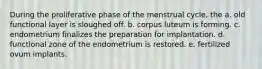 During the proliferative phase of the menstrual cycle, the a. old functional layer is sloughed off. b. corpus luteum is forming. c. endometrium finalizes the preparation for implantation. d. functional zone of the endometrium is restored. e. fertilized ovum implants.