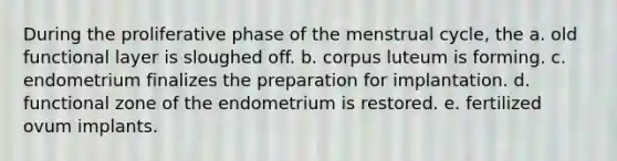 During the proliferative phase of the menstrual cycle, the a. old functional layer is sloughed off. b. corpus luteum is forming. c. endometrium finalizes the preparation for implantation. d. functional zone of the endometrium is restored. e. fertilized ovum implants.