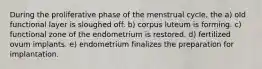 During the proliferative phase of the menstrual cycle, the a) old functional layer is sloughed off. b) corpus luteum is forming. c) functional zone of the endometrium is restored. d) fertilized ovum implants. e) endometrium finalizes the preparation for implantation.