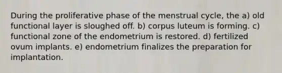 During the proliferative phase of the menstrual cycle, the a) old functional layer is sloughed off. b) corpus luteum is forming. c) functional zone of the endometrium is restored. d) fertilized ovum implants. e) endometrium finalizes the preparation for implantation.