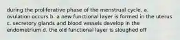 during the proliferative phase of the menstrual cycle, a. ovulation occurs b. a new functional layer is formed in the uterus c. secretory glands and blood vessels develop in the endometrium d. the old functional layer is sloughed off