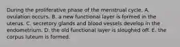 During the proliferative phase of the menstrual cycle, A. ovulation occurs. B. a new functional layer is formed in the uterus. C. secretory glands and blood vessels develop in the endometrium. D. the old functional layer is sloughed off. E. the corpus luteum is formed.