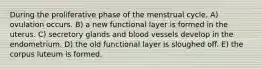 During the proliferative phase of the menstrual cycle, A) ovulation occurs. B) a new functional layer is formed in the uterus. C) secretory glands and blood vessels develop in the endometrium. D) the old functional layer is sloughed off. E) the corpus luteum is formed.