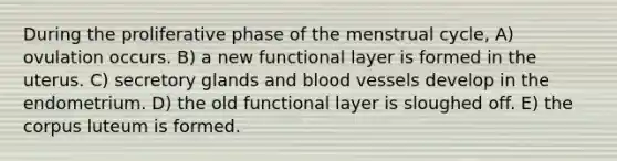 During the proliferative phase of the menstrual cycle, A) ovulation occurs. B) a new functional layer is formed in the uterus. C) secretory glands and <a href='https://www.questionai.com/knowledge/kZJ3mNKN7P-blood-vessels' class='anchor-knowledge'>blood vessels</a> develop in the endometrium. D) the old functional layer is sloughed off. E) the corpus luteum is formed.