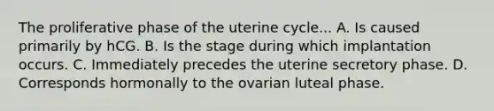 The proliferative phase of the uterine cycle... A. Is caused primarily by hCG. B. Is the stage during which implantation occurs. C. Immediately precedes the uterine secretory phase. D. Corresponds hormonally to the ovarian luteal phase.