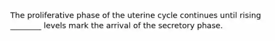 The proliferative phase of the uterine cycle continues until rising ________ levels mark the arrival of the secretory phase.