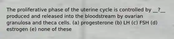 The proliferative phase of the uterine cycle is controlled by __?__ produced and released into <a href='https://www.questionai.com/knowledge/k7oXMfj7lk-the-blood' class='anchor-knowledge'>the blood</a>stream by ovarian granulosa and theca cells. (a) progesterone (b) LH (c) FSH (d) estrogen (e) none of these