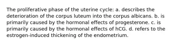 The proliferative phase of the uterine cycle: a. describes the deterioration of the corpus luteum into the corpus albicans. b. is primarily caused by the hormonal effects of progesterone. c. is primarily caused by the hormonal effects of hCG. d. refers to the estrogen-induced thickening of the endometrium.