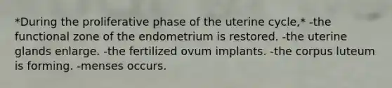 *During the proliferative phase of the uterine cycle,* -the functional zone of the endometrium is restored. -the uterine glands enlarge. -the fertilized ovum implants. -the corpus luteum is forming. -menses occurs.