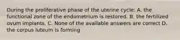 During the proliferative phase of the uterine cycle: A. the functional zone of the endometrium is restored. B. the fertilized ovum implants. C. None of the available answers are correct D. the corpus luteum is forming