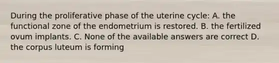 During the proliferative phase of the uterine cycle: A. the functional zone of the endometrium is restored. B. the fertilized ovum implants. C. None of the available answers are correct D. the corpus luteum is forming