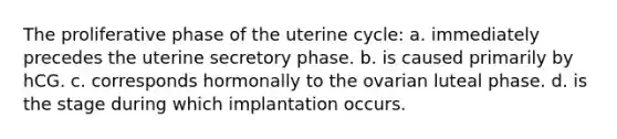 The proliferative phase of the uterine cycle: a. immediately precedes the uterine secretory phase. b. is caused primarily by hCG. c. corresponds hormonally to the ovarian luteal phase. d. is the stage during which implantation occurs.