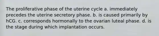 The proliferative phase of the uterine cycle a. immediately precedes the uterine secretory phase. b. is caused primarily by hCG. c. corresponds hormonally to the ovarian luteal phase. d. is the stage during which implantation occurs.