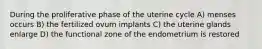 During the proliferative phase of the uterine cycle A) menses occurs B) the fertilized ovum implants C) the uterine glands enlarge D) the functional zone of the endometrium is restored