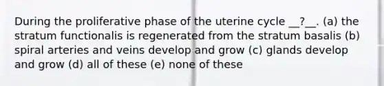 During the proliferative phase of the uterine cycle __?__. (a) the stratum functionalis is regenerated from the stratum basalis (b) spiral arteries and veins develop and grow (c) glands develop and grow (d) all of these (e) none of these