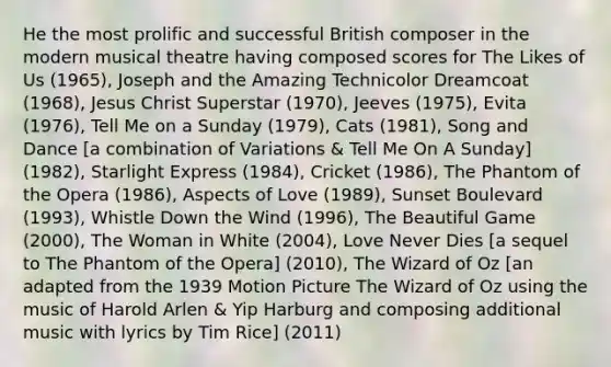 He the most prolific and successful British composer in the modern musical theatre having composed scores for The Likes of Us (1965), Joseph and the Amazing Technicolor Dreamcoat (1968), Jesus Christ Superstar (1970), Jeeves (1975), Evita (1976), Tell Me on a Sunday (1979), Cats (1981), Song and Dance [a combination of Variations & Tell Me On A Sunday] (1982), Starlight Express (1984), Cricket (1986), The Phantom of the Opera (1986), Aspects of Love (1989), Sunset Boulevard (1993), Whistle Down the Wind (1996), The Beautiful Game (2000), The Woman in White (2004), Love Never Dies [a sequel to The Phantom of the Opera] (2010), The Wizard of Oz [an adapted from the 1939 Motion Picture The Wizard of Oz using the music of Harold Arlen & Yip Harburg and composing additional music with lyrics by Tim Rice] (2011)