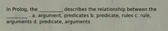 In Prolog, the __________ describes the relationship between the _________ . a. argument, predicates b. predicate, rules c. rule, arguments d. predicate, arguments