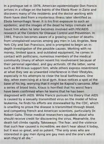 In a prologue set in 1976, American epidemiologist Don Francis arrives in a village on the banks of the Ebola River in Zaire and discovers many of the residents and the doctor working with them have died from a mysterious illness later identified as Ebola hemorrhagic fever. It is his first exposure to such an epidemic, and the images of the dead he helps cremate will haunt him when he later becomes involved with HIV/AIDS research at the Centers for Disease Control and Prevention. In 1981, Francis becomes aware of a growing number of deaths from unexplained sources among gay men in Los Angeles, New York City and San Francisco, and is prompted to begin an in-depth investigation of the possible causes. Working with no money, limited space, and outdated equipment, he comes in contact with politicians, numerous members of the medical community (many of whom resent his involvement because of their personal agendas), and gay activists. Of the latter, some such as Bill Kraus support him, while others express resentment at what they see as unwanted interference in their lifestyles, especially in his attempts to close the local bathhouses. One day, when exercising at a local gym, Kraus notices a spot at the base of his leg, worrying that it might be Kaposi's sarcoma. After a series of blood tests, Kraus is horrified that his worst fears have been confirmed when he learns that he has been diagnosed with AIDS. While Francis pursues his theory that AIDS is caused by a sexually transmitted virus on the model of feline leukemia, he finds his efforts are stonewalled by the CDC, which is unwilling to prove the disease is transmitted through blood, and competing French and American scientists, particularly Dr. Robert Gallo. These medical researchers squabble about who should receive credit for discovering the virus. Meanwhile, the death toll climbs rapidly. Takeaways: The fear, and the violence that such fear caused is incredible; we don't hear about it today, but it was so great, and so potent. "The only ones who are interested in gay men dying are gay men and the one's who'd wish they'd all die."