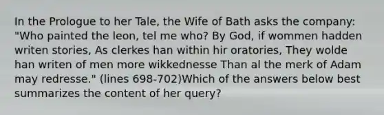 In the Prologue to her Tale, the Wife of Bath asks the company: "Who painted the leon, tel me who? By God, if wommen hadden writen stories, As clerkes han within hir oratories, They wolde han writen of men more wikkednesse Than al the merk of Adam may redresse." (lines 698-702)Which of the answers below best summarizes the content of her query?