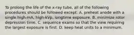 To prolong the life of the x-ray tube, all of the following procedures should be followed except: A. preheat anode with a single high-mA, high-kVp, longtime exposure. B. minimize rotor depression time. C. sequence exams so that the view requiring the largest exposure is first. D. keep heat units to a minimum.