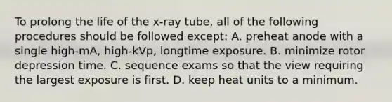 To prolong the life of the x-ray tube, all of the following procedures should be followed except: A. preheat anode with a single high-mA, high-kVp, longtime exposure. B. minimize rotor depression time. C. sequence exams so that the view requiring the largest exposure is first. D. keep heat units to a minimum.