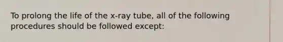 To prolong the life of the x-ray tube, all of the following procedures should be followed except: