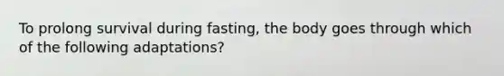 To prolong survival during fasting, the body goes through which of the following adaptations?