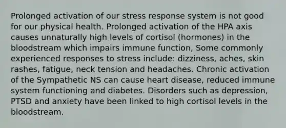 Prolonged activation of our stress response system is not good for our physical health. Prolonged activation of the HPA axis causes unnaturally high levels of cortisol (hormones) in the bloodstream which impairs immune function, Some commonly experienced responses to stress include: dizziness, aches, skin rashes, fatigue, neck tension and headaches. Chronic activation of the Sympathetic NS can cause heart disease, reduced immune system functioning and diabetes. Disorders such as depression, PTSD and anxiety have been linked to high cortisol levels in the bloodstream.