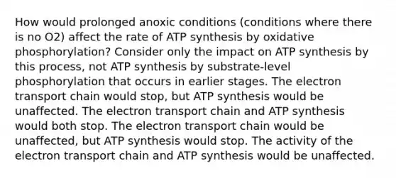 How would prolonged anoxic conditions (conditions where there is no O2) affect the rate of <a href='https://www.questionai.com/knowledge/kx3XpCJrFz-atp-synthesis' class='anchor-knowledge'>atp synthesis</a> by <a href='https://www.questionai.com/knowledge/kFazUb9IwO-oxidative-phosphorylation' class='anchor-knowledge'>oxidative phosphorylation</a>? Consider only the impact on ATP synthesis by this process, not ATP synthesis by substrate-level phosphorylation that occurs in earlier stages. <a href='https://www.questionai.com/knowledge/k57oGBr0HP-the-electron-transport-chain' class='anchor-knowledge'>the electron transport chain</a> would stop, but ATP synthesis would be unaffected. The electron transport chain and ATP synthesis would both stop. The electron transport chain would be unaffected, but ATP synthesis would stop. The activity of the electron transport chain and ATP synthesis would be unaffected.