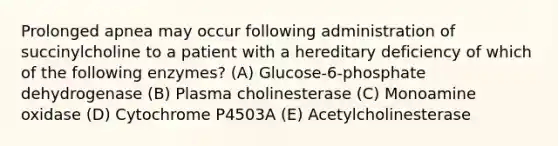 Prolonged apnea may occur following administration of succinylcholine to a patient with a hereditary deficiency of which of the following enzymes? (A) Glucose-6-phosphate dehydrogenase (B) Plasma cholinesterase (C) Monoamine oxidase (D) Cytochrome P4503A (E) Acetylcholinesterase