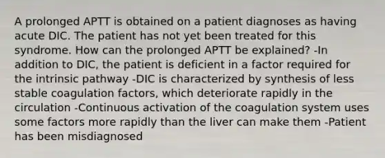 A prolonged APTT is obtained on a patient diagnoses as having acute DIC. The patient has not yet been treated for this syndrome. How can the prolonged APTT be explained? -In addition to DIC, the patient is deficient in a factor required for the intrinsic pathway -DIC is characterized by synthesis of less stable coagulation factors, which deteriorate rapidly in the circulation -Continuous activation of the coagulation system uses some factors more rapidly than the liver can make them -Patient has been misdiagnosed