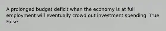 A prolonged budget deficit when the economy is at full employment will eventually crowd out investment spending. True False