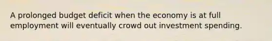 A prolonged budget deficit when the economy is at full employment will eventually crowd out investment spending.
