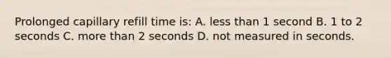 Prolonged capillary refill time is: A. less than 1 second B. 1 to 2 seconds C. more than 2 seconds D. not measured in seconds.