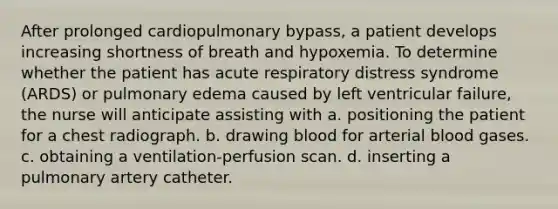 After prolonged cardiopulmonary bypass, a patient develops increasing shortness of breath and hypoxemia. To determine whether the patient has acute respiratory distress syndrome (ARDS) or pulmonary edema caused by left ventricular failure, the nurse will anticipate assisting with a. positioning the patient for a chest radiograph. b. drawing blood for arterial blood gases. c. obtaining a ventilation-perfusion scan. d. inserting a pulmonary artery catheter.